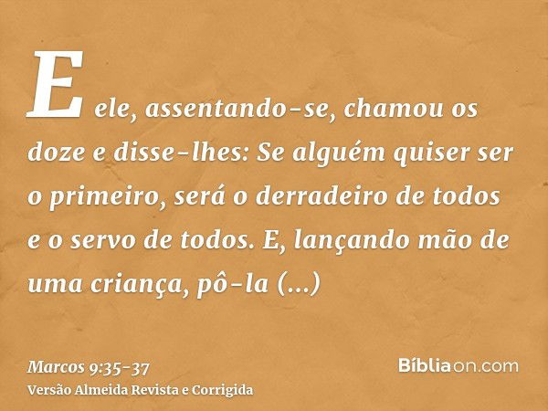 E ele, assentando-se, chamou os doze e disse-lhes: Se alguém quiser ser o primeiro, será o derradeiro de todos e o servo de todos.E, lançando mão de uma criança