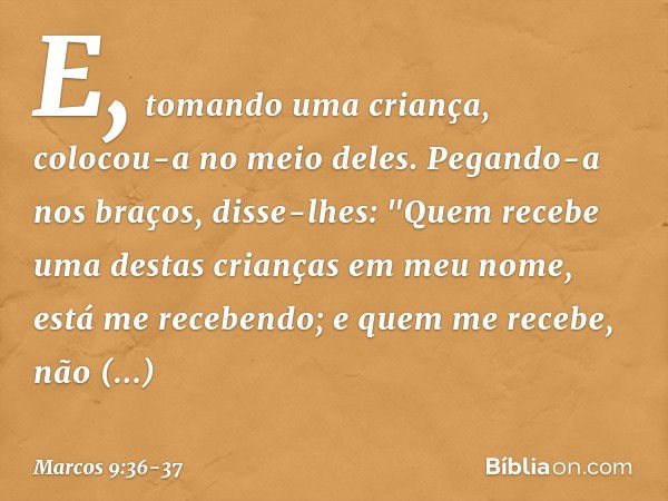 E, tomando uma criança, colocou-a no meio deles. Pegando-a nos braços, disse-lhes: "Quem recebe uma destas crianças em meu nome, está me recebendo; e quem me re