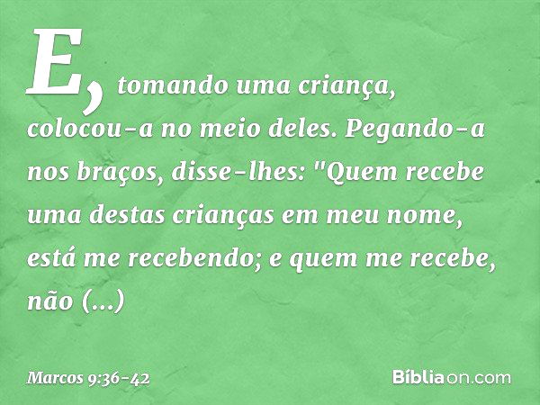 E, tomando uma criança, colocou-a no meio deles. Pegando-a nos braços, disse-lhes: "Quem recebe uma destas crianças em meu nome, está me recebendo; e quem me re