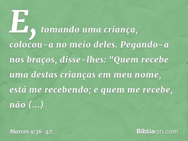 E, tomando uma criança, colocou-a no meio deles. Pegando-a nos braços, disse-lhes: "Quem recebe uma destas crianças em meu nome, está me recebendo; e quem me re