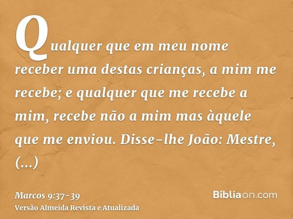 Qualquer que em meu nome receber uma destas crianças, a mim me recebe; e qualquer que me recebe a mim, recebe não a mim mas àquele que me enviou.Disse-lhe João: