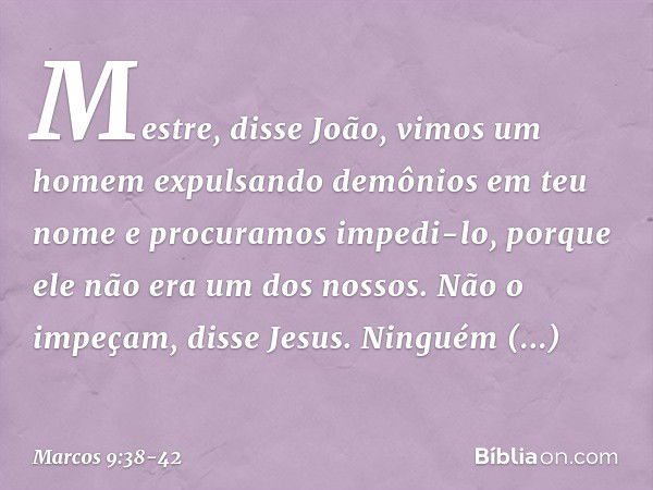 "Mestre", disse João, "vimos um homem expulsando demônios em teu nome e procuramos impedi-lo, porque ele não era um dos nossos." "Não o impeçam", disse Jesus. "