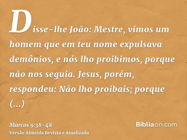 Disse-lhe João: Mestre, vimos um homem que em teu nome expulsava demônios, e nós lho proibimos, porque não nos seguia.Jesus, porém, respondeu: Não lho proibais;