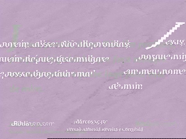Jesus, porém, disse: Não lho proibais, porque ninguém há que faça milagre em meu nome e possa logo falar mal de mim.