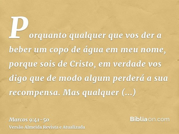 Porquanto qualquer que vos der a beber um copo de água em meu nome, porque sois de Cristo, em verdade vos digo que de modo algum perderá a sua recompensa.Mas qu