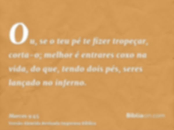 Ou, se o teu pé te fizer tropeçar, corta-o; melhor é entrares coxo na vida, do que, tendo dois pés, seres lançado no inferno.