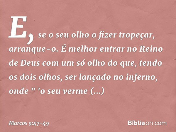 E, se o seu olho o fizer tropeçar, arranque-o. É melhor entrar no Reino de Deus com um só olho do que, tendo os dois olhos, ser lançado no inferno, onde
" 'o se