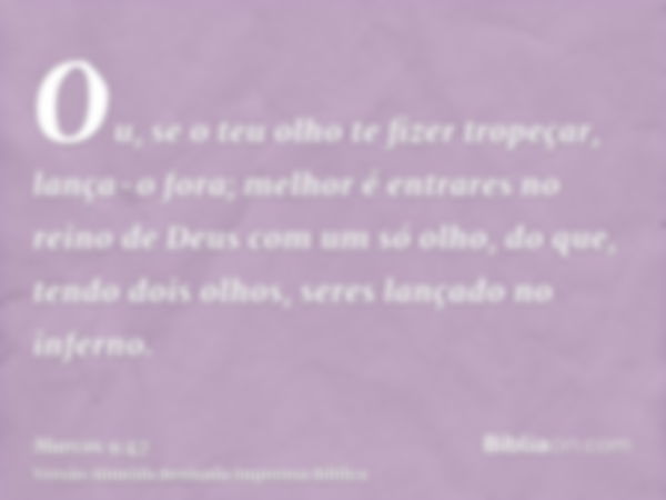 Ou, se o teu olho te fizer tropeçar, lança-o fora; melhor é entrares no reino de Deus com um só olho, do que, tendo dois olhos, seres lançado no inferno.