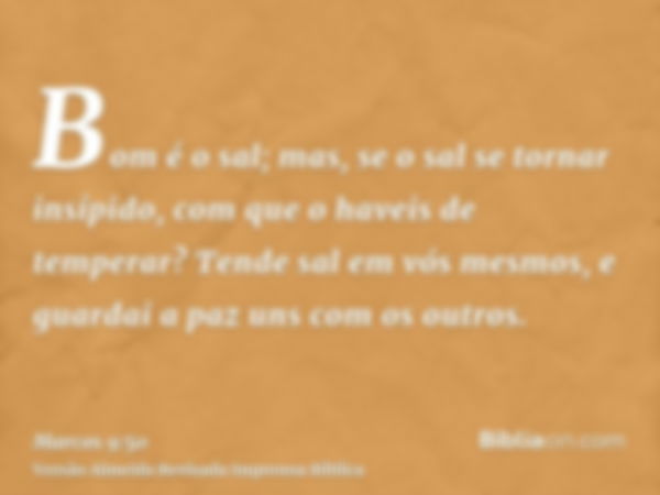 Bom é o sal; mas, se o sal se tornar insípido, com que o haveis de temperar? Tende sal em vós mesmos, e guardai a paz uns com os outros.