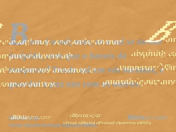 Bom é o sal; mas, se o sal se tornar insípido, com que o haveis de temperar? Tende sal em vós mesmos, e guardai a paz uns com os outros.