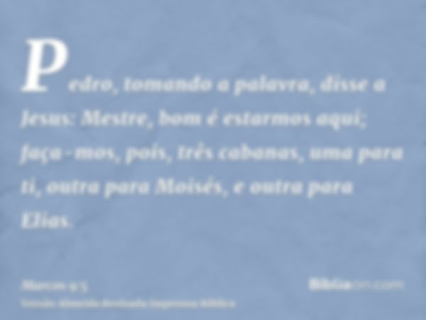 Pedro, tomando a palavra, disse a Jesus: Mestre, bom é estarmos aqui; faça-mos, pois, três cabanas, uma para ti, outra para Moisés, e outra para Elias.