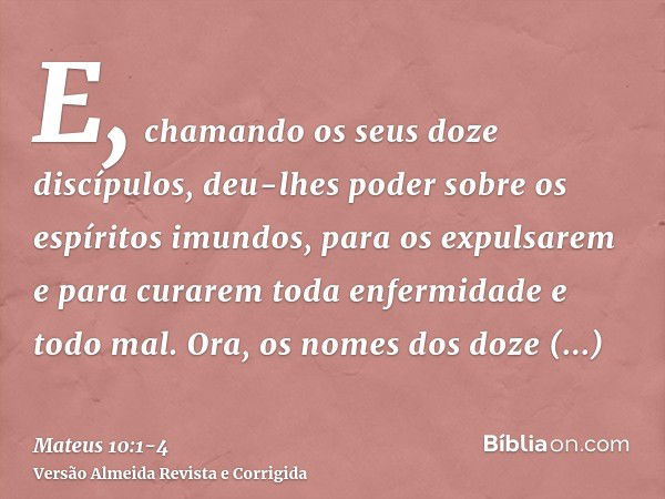 E, chamando os seus doze discípulos, deu-lhes poder sobre os espíritos imundos, para os expulsarem e para curarem toda enfermidade e todo mal.Ora, os nomes dos 