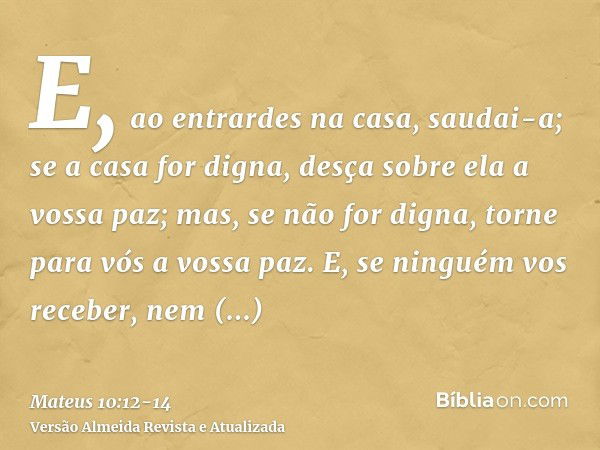 E, ao entrardes na casa, saudai-a;se a casa for digna, desça sobre ela a vossa paz; mas, se não for digna, torne para vós a vossa paz.E, se ninguém vos receber,