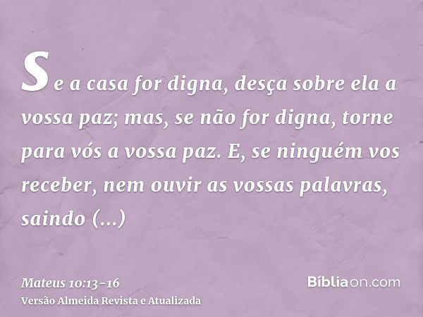 se a casa for digna, desça sobre ela a vossa paz; mas, se não for digna, torne para vós a vossa paz.E, se ninguém vos receber, nem ouvir as vossas palavras, sai