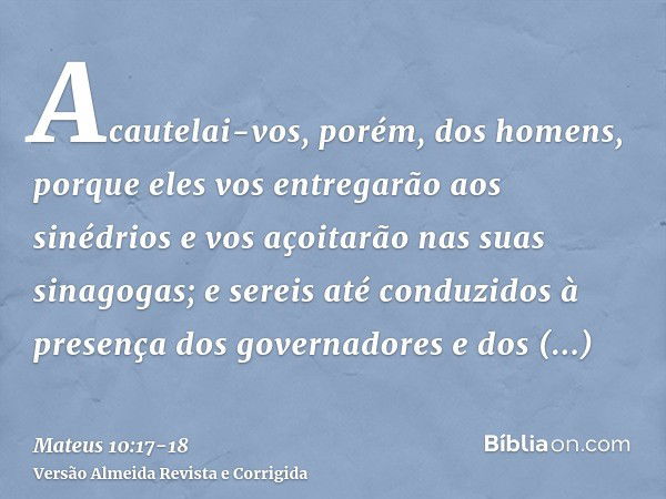 Acautelai-vos, porém, dos homens, porque eles vos entregarão aos sinédrios e vos açoitarão nas suas sinagogas;e sereis até conduzidos à presença dos governadore