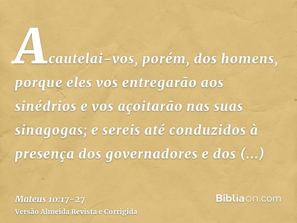 Acautelai-vos, porém, dos homens, porque eles vos entregarão aos sinédrios e vos açoitarão nas suas sinagogas;e sereis até conduzidos à presença dos governadore