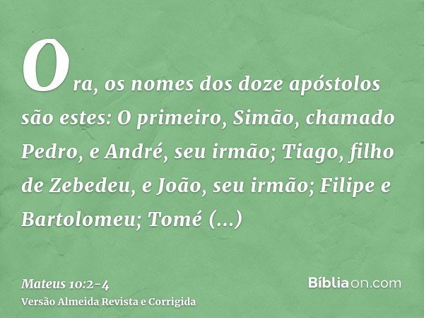Ora, os nomes dos doze apóstolos são estes: O primeiro, Simão, chamado Pedro, e André, seu irmão; Tiago, filho de Zebedeu, e João, seu irmão;Filipe e Bartolomeu