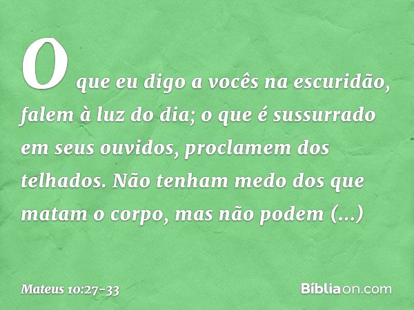 O que eu digo a vocês na escuridão, falem à luz do dia; o que é sussurrado em seus ouvidos, proclamem dos telhados. Não tenham medo dos que matam o corpo, mas n