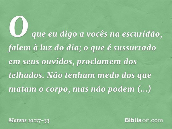 O que eu digo a vocês na escuridão, falem à luz do dia; o que é sussurrado em seus ouvidos, proclamem dos telhados. Não tenham medo dos que matam o corpo, mas n