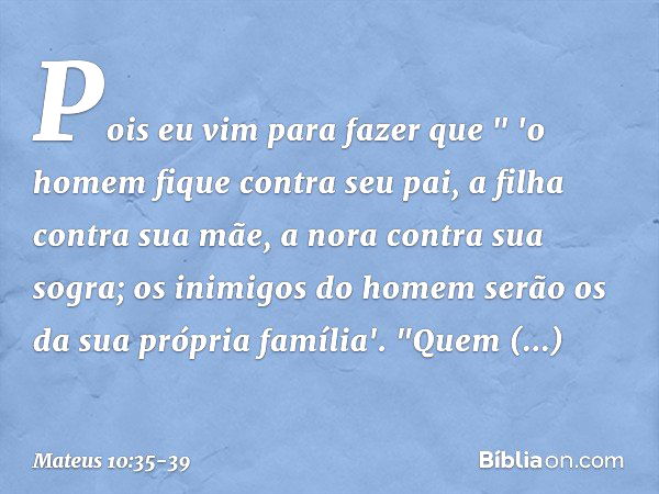 Pois eu vim para fazer que
" 'o homem fique contra seu pai,
a filha contra sua mãe,
a nora contra sua sogra; os inimigos do homem serão os da sua própria famíli