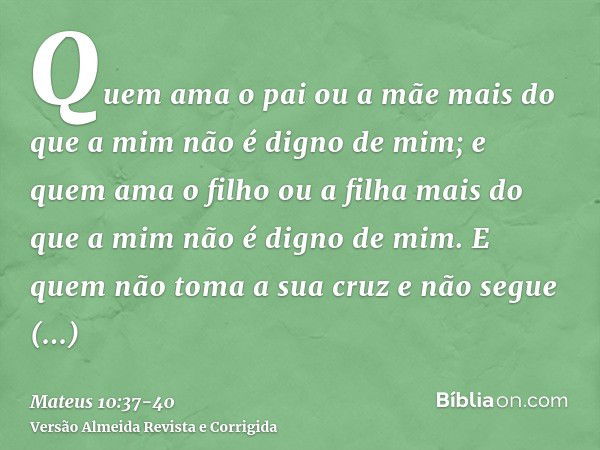 Quem ama o pai ou a mãe mais do que a mim não é digno de mim; e quem ama o filho ou a filha mais do que a mim não é digno de mim.E quem não toma a sua cruz e nã