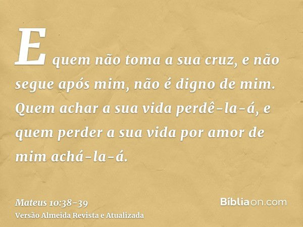 E quem não toma a sua cruz, e não segue após mim, não é digno de mim.Quem achar a sua vida perdê-la-á, e quem perder a sua vida por amor de mim achá-la-á.