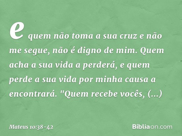 e quem não toma a sua cruz e não me segue, não é digno de mim. Quem acha a sua vida a perderá, e quem perde a sua vida por minha causa a encontrará. "Quem receb