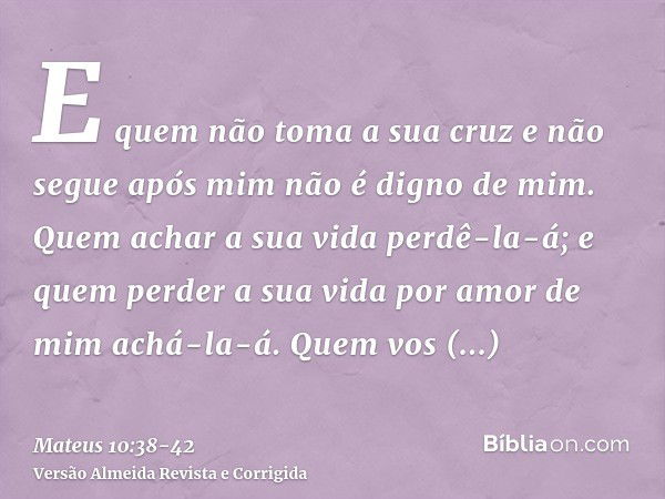 E quem não toma a sua cruz e não segue após mim não é digno de mim.Quem achar a sua vida perdê-la-á; e quem perder a sua vida por amor de mim achá-la-á.Quem vos