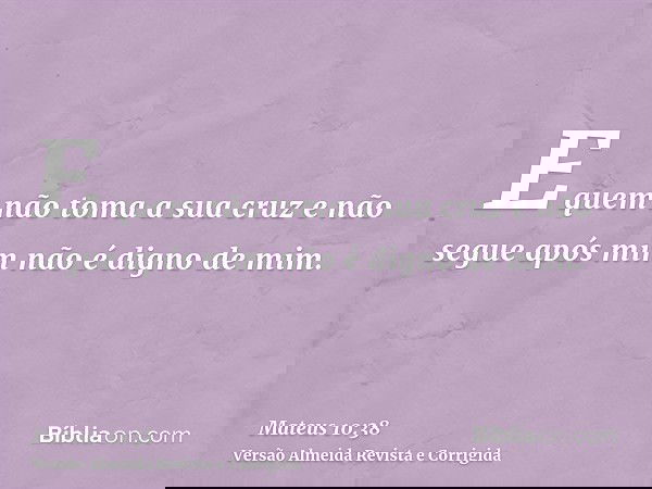 E quem não toma a sua cruz e não segue após mim não é digno de mim.