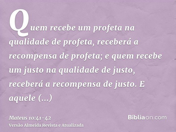 Quem recebe um profeta na qualidade de profeta, receberá a recompensa de profeta; e quem recebe um justo na qualidade de justo, receberá a recompensa de justo.E