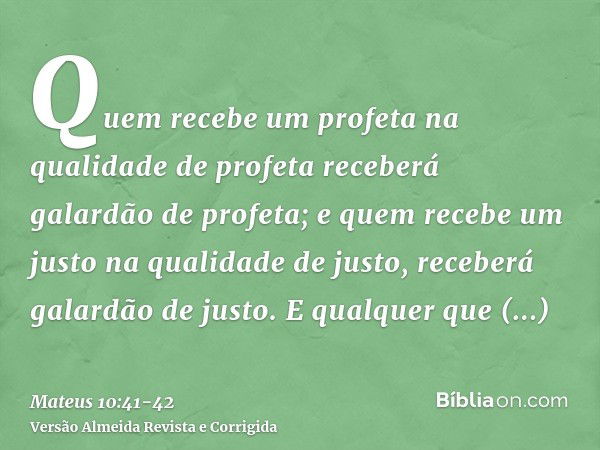 Quem recebe um profeta na qualidade de profeta receberá galardão de profeta; e quem recebe um justo na qualidade de justo, receberá galardão de justo.E qualquer