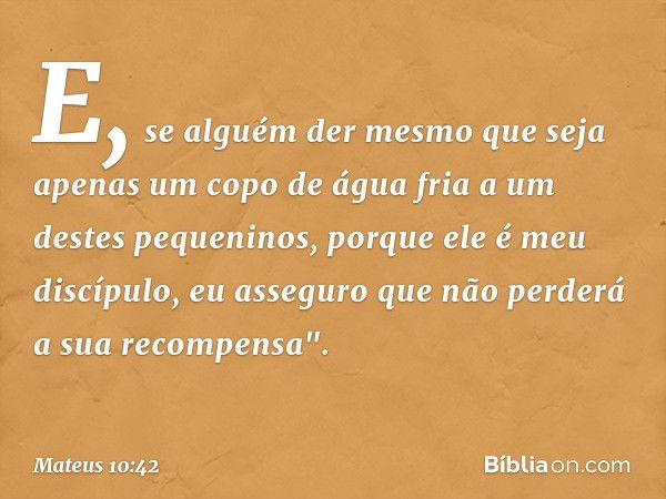 E, se alguém der mesmo que seja apenas um copo de água fria a um destes pequeninos, porque ele é meu discípulo, eu asseguro que não perderá a sua recompensa". -