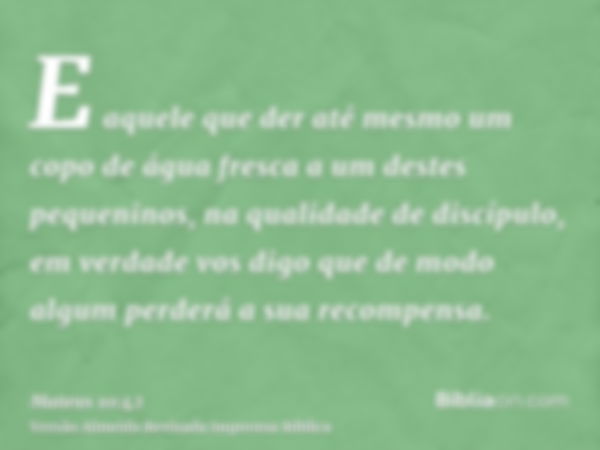 E aquele que der até mesmo um copo de água fresca a um destes pequeninos, na qualidade de discípulo, em verdade vos digo que de modo algum perderá a sua recompe