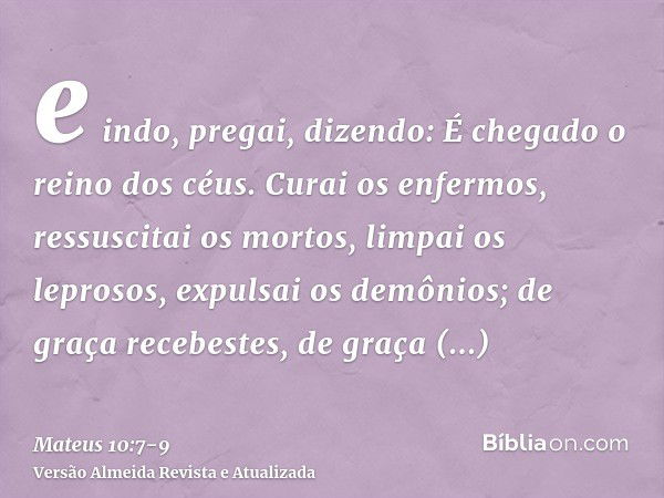 e indo, pregai, dizendo: É chegado o reino dos céus.Curai os enfermos, ressuscitai os mortos, limpai os leprosos, expulsai os demônios; de graça recebestes, de 