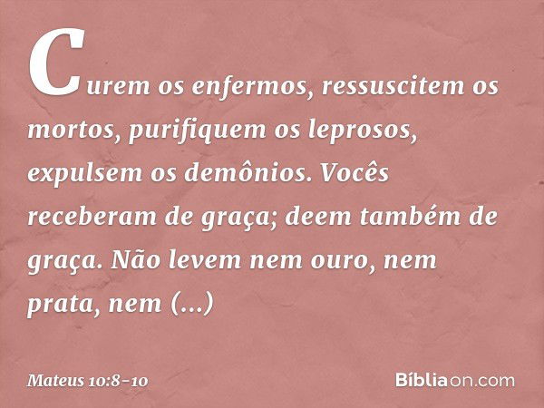 Curem os enfermos, ressuscitem os mortos, purifiquem os leprosos, expulsem os demônios. Vocês receberam de graça; deem também de graça. Não levem nem ouro, nem 