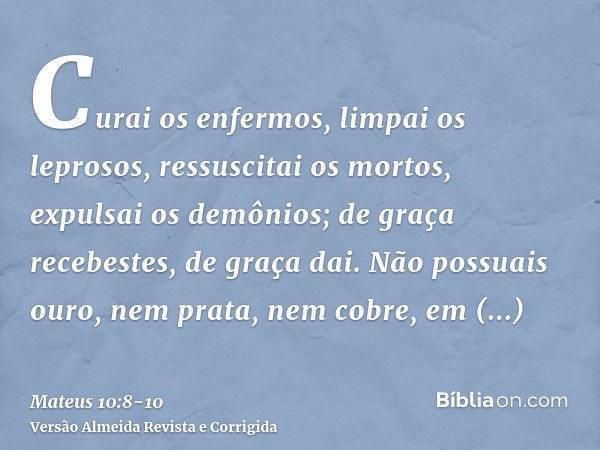 Curai os enfermos, limpai os leprosos, ressuscitai os mortos, expulsai os demônios; de graça recebestes, de graça dai.Não possuais ouro, nem prata, nem cobre, e