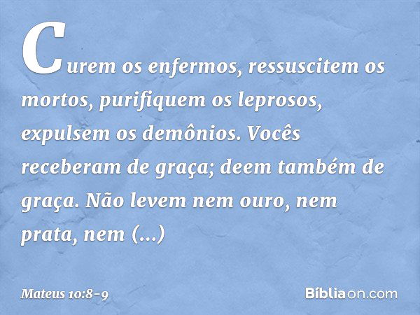 Curem os enfermos, ressuscitem os mortos, purifiquem os leprosos, expulsem os demônios. Vocês receberam de graça; deem também de graça. Não levem nem ouro, nem 