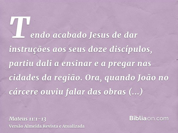 Tendo acabado Jesus de dar instruções aos seus doze discípulos, partiu dali a ensinar e a pregar nas cidades da região.Ora, quando João no cárcere ouviu falar d