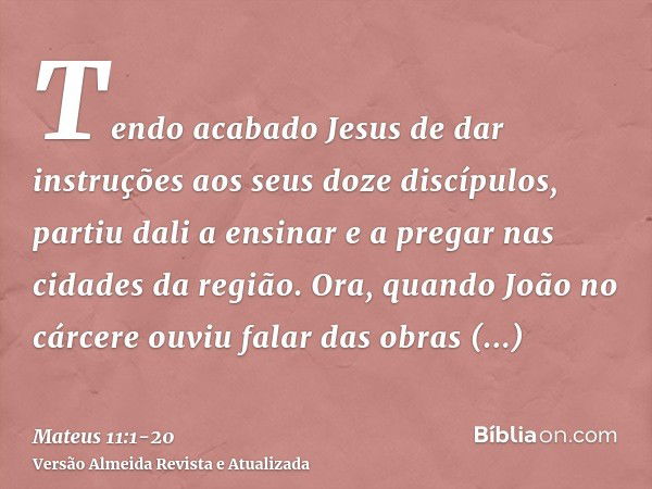 Tendo acabado Jesus de dar instruções aos seus doze discípulos, partiu dali a ensinar e a pregar nas cidades da região.Ora, quando João no cárcere ouviu falar d