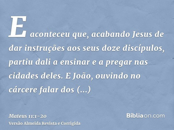 E aconteceu que, acabando Jesus de dar instruções aos seus doze discípulos, partiu dali a ensinar e a pregar nas cidades deles.E João, ouvindo no cárcere falar 