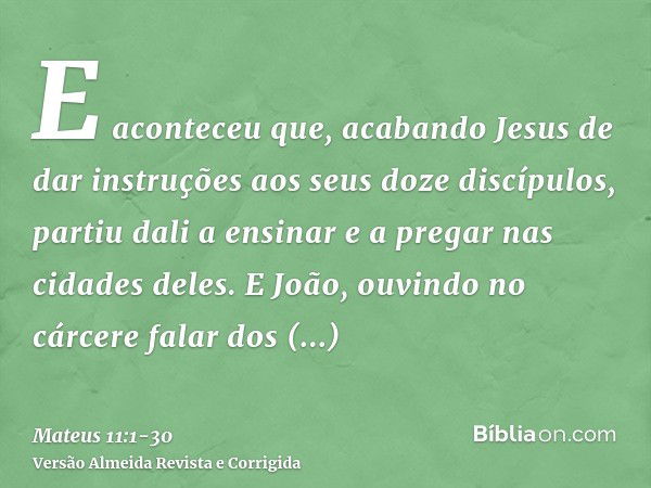 E aconteceu que, acabando Jesus de dar instruções aos seus doze discípulos, partiu dali a ensinar e a pregar nas cidades deles.E João, ouvindo no cárcere falar 