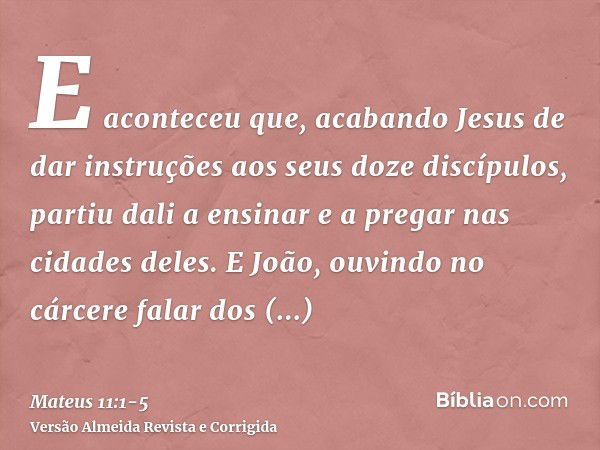 E aconteceu que, acabando Jesus de dar instruções aos seus doze discípulos, partiu dali a ensinar e a pregar nas cidades deles.E João, ouvindo no cárcere falar 