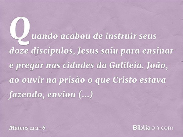 Quando acabou de instruir seus doze discípulos, Jesus saiu para ensinar e pregar nas cidades da Galileia. João, ao ouvir na prisão o que Cristo estava fazendo, 