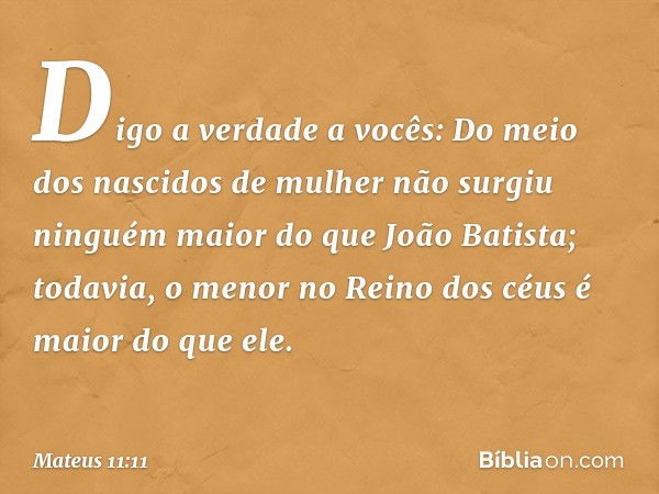 Digo a verdade a vocês: Do meio dos nascidos de mulher não surgiu ninguém maior do que João Batista; todavia, o menor no Reino dos céus é maior do que ele. -- M