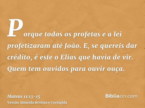 Porque todos os profetas e a lei profetizaram até João.E, se quereis dar crédito, é este o Elias que havia de vir.Quem tem ouvidos para ouvir ouça.