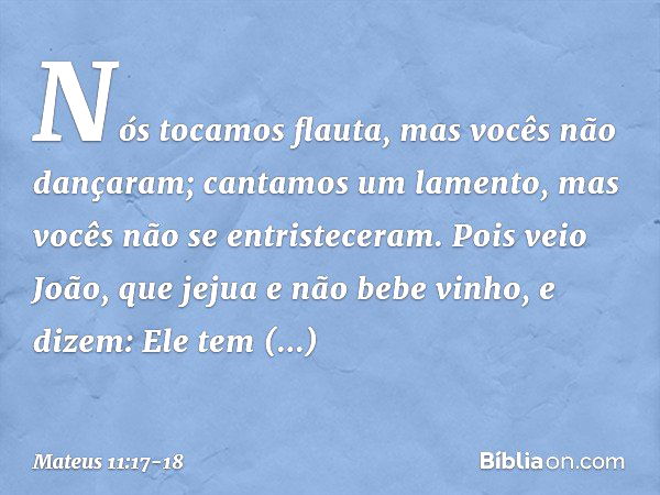 " 'Nós tocamos flauta,
mas vocês não dançaram;
cantamos um lamento,
mas vocês não
se entristeceram'. Pois veio João, que jejua e não bebe vinho, e dizem: 'Ele t