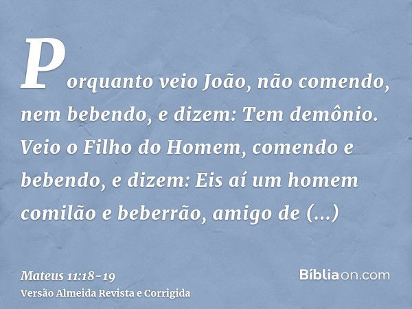 Porquanto veio João, não comendo, nem bebendo, e dizem: Tem demônio.Veio o Filho do Homem, comendo e bebendo, e dizem: Eis aí um homem comilão e beberrão, amigo