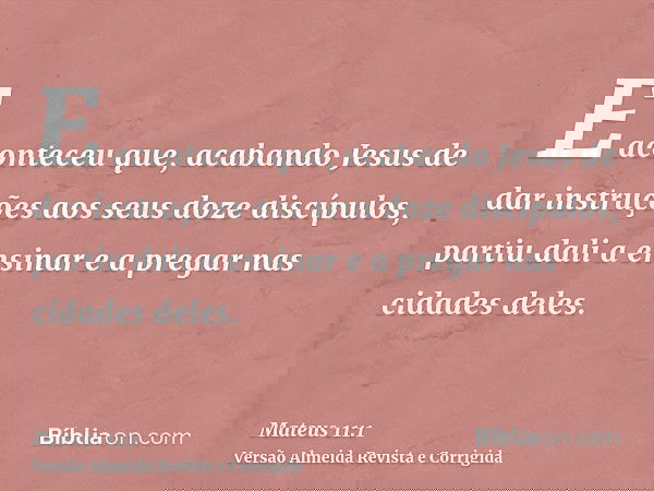 E aconteceu que, acabando Jesus de dar instruções aos seus doze discípulos, partiu dali a ensinar e a pregar nas cidades deles.