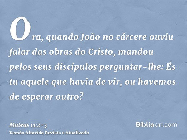 Ora, quando João no cárcere ouviu falar das obras do Cristo, mandou pelos seus discípulos perguntar-lhe:És tu aquele que havia de vir, ou havemos de esperar out