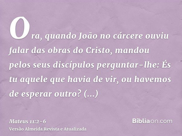 Ora, quando João no cárcere ouviu falar das obras do Cristo, mandou pelos seus discípulos perguntar-lhe:És tu aquele que havia de vir, ou havemos de esperar out